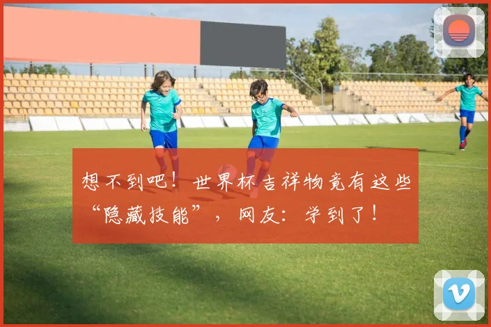 想不到吧！世界杯吉祥物竟有这些“隐藏技能”，网友：学到了！
