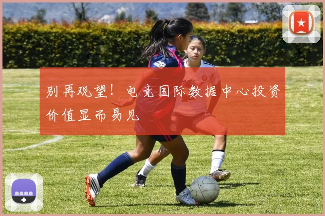 别再观望！电竞国际数据中心投资价值显而易见