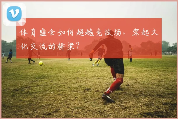 体育盛会如何超越竞技场，架起文化交流的桥梁？