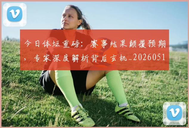 今日体坛重磅:赛事结果颠覆预期,专家深度解析背后玄机_20260518222700